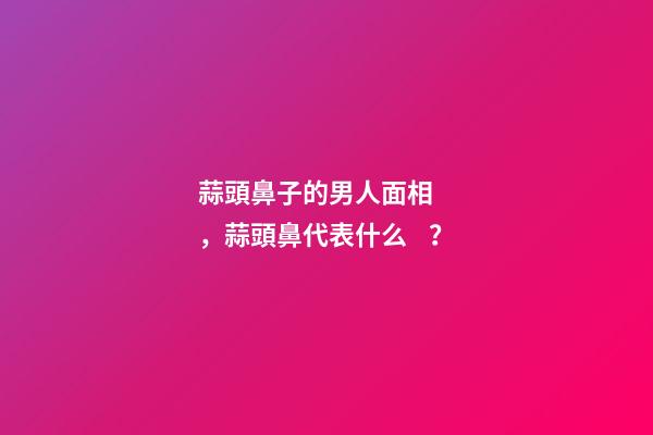 蒜頭鼻子的男人面相，蒜頭鼻代表什么？